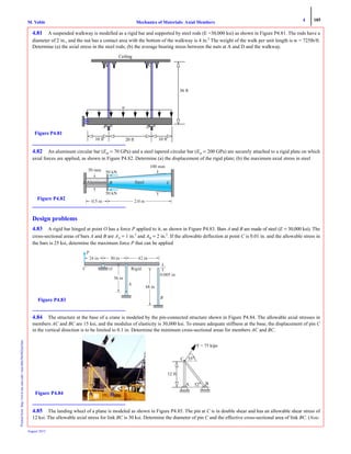 4 185
Mechanics of Materials: Axial MembersM. VablePrintedfrom:http://www.me.mtu.edu/~mavable/MoM2nd.htm
August 2012
4.81 A suspended walkway is modelled as a rigid bar and supported by steel rods (E =30,000 ksi) as shown in Figure P4.81. The rods have a
diameter of 2 in., and the nut has a contact area with the bottom of the walkway is 4 in.2
The weight of the walk per unit length is w = 725lb/ft.
Determine (a) the axial stress in the steel rods; (b) the average bearing stress between the nuts at A and D and the walkway.
4.82 An aluminum circular bar (Eal = 70 GPa) and a steel tapered circular bar (Est = 200 GPa) are securely attached to a rigid plate on which
axial forces are applied, as shown in Figure P4.82. Determine (a) the displacement of the rigid plate; (b) the maximum axial stress in steel
Design problems
4.83 A rigid bar hinged at point O has a force P applied to it, as shown in Figure P4.83. Bars A and B are made of steel (E = 30,000 ksi). The
cross-sectional areas of bars A and B are AA = 1 in.2
and AB = 2 in.2
. If the allowable deflection at point C is 0.01 in. and the allowable stress in
the bars is 25 ksi, determine the maximum force P that can be applied
4.84 The structure at the base of a crane is modeled by the pin-connected structure shown in Figure P4.84. The allowable axial stresses in
members AC and BC are 15 ksi, and the modulus of elasticity is 30,000 ksi. To ensure adequate stiffness at the base, the displacement of pin C
in the vertical direction is to be limited to 0.1 in. Determine the minimum cross-sectional areas for members AC and BC.
4.85 The landing wheel of a plane is modeled as shown in Figure P4.85. The pin at C is in double shear and has an allowable shear stress of
12 ksi. The allowable axial stress for link BC is 30 ksi. Determine the diameter of pin C and the effective cross-sectional area of link BC. (Note:
Figure P4.81
w
10 ft 20 ft 10 ft
36 ft
Ceiling
A
B C
D
2.0 m0.5 m
50 kN
50 kN
50 mm
100 mm
Aluminum SteelB CA
Figure P4.82
P
C O
B
A
30 in 42 in
0.005 in
48 in
36 in
Rigid
Figure P4.83
52o
55o
F = 75 kips
12 ft
A B
C
C
BAFigure P4.84
 