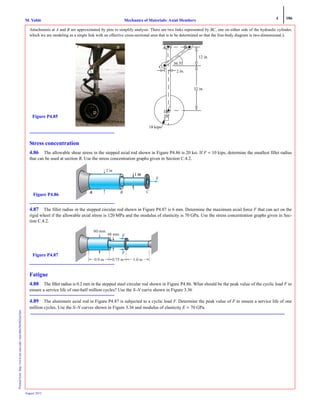 4 186
Mechanics of Materials: Axial MembersM. VablePrintedfrom:http://www.me.mtu.edu/~mavable/MoM2nd.htm
August 2012
Attachments at A and B are approximated by pins to simplify analysis. There are two links represented by BC, one on either side of the hydraulic cylinder,
which we are modeling as a single link with an effective cross-sectional area that is to be determined so that the free-body diagram is two-dimensional.).
Stress concentration
4.86 The allowable shear stress in the stepped axial rod shown in Figure P4.86 is 20 ksi. If F = 10 kips, determine the smallest fillet radius
that can be used at section B. Use the stress concentration graphs given in Section C.4.2.
4.87 The fillet radius in the stepped circular rod shown in Figure P4.87 is 6 mm. Determine the maximum axial force F that can act on the
rigid wheel if the allowable axial stress is 120 MPa and the modulus of elasticity is 70 GPa. Use the stress concentration graphs given in Sec-
tion C.4.2.
Fatigue
4.88 The fillet radius is 0.2 mm in the stepped steel circular rod shown in Figure P4.86. What should be the peak value of the cyclic load F to
ensure a service life of one-half million cycles? Use the S–N curve shown in Figure 3.36
4.89 The aluminum axial rod in Figure P4.87 is subjected to a cyclic load F. Determine the peak value of F to ensure a service life of one
million cycles. Use the S–N curves shown in Figure 3.36 and modulus of elasticity E = 70 GPa.
A B
C
D
36.5o
A B
C
D
32 in.
2 in.
12 in.
18 kips
Figure P4.85 20o
B
2 in
C
F
Figure P4.86
60 mm
0.9 m 0.75 m 1.0 m
Figure P4.87
 