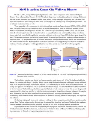 4 187
Mechanics of Materials: Axial MembersM. VablePrintedfrom:http://www.me.mtu.edu/~mavable/MoM2nd.htm
August 2012
MoM in Action: Kansas City Walkway Disaster
On July 17, 1981, nearly 2000 people had gathered to watch a dance competition in the atrium of the Hyatt
Regency Hotel in Kansas City, Missouri. At 7:05 P.M. a loud, sharp sound was heard throughout the building. Within min-
utes, the second- and fourth floor walkways crashed to the ground, killing 114 people and injuring over 200 others. The
worst structural failure in the history of United States had taken place. It is a tragic story of multiple design failures – and
of failure in professional ethics as well.
Three suspended walkways spanned the hotel atrium, a large open area of approximately 117 ft by 145 ft and 50 ft
high. The fourth-floor walkway was directly above the second-floor walkway, while the third-floor walkway (Figure
4.33a) was offset 15 ft from the plane of the other two. Each walkway was 120 ft long and 8.6 ft wide, with four 30-ft
intervals between support steel rods of diameter 1.25 in. A square box beam was constructed by welding two channel
beams, and a hole was drilled through for the supporting axial rods, as shown in Figure 4.33b. In the original design (Fig-
ure 4.33b), a single continuous steel axial rod passed through the second- and fourth-floor walkways and was attached to
the ceiling truss. This design required that the axial rod between the walkways be threaded so that the nuts underneath the
box beams could be installed. As designed, the fourth-floor connection had to support only loads from the fourth-floor
walkway, while the ceiling truss would support the total load of the second- and fourth-floor walkways together.
The first failure in design was that the box-beam connection could support only 60% of the load specified by the
Kansas City building code. Haven’s Steel Co. did not want to thread the length of the axial rod between second and fourth
floor, so the design was changed to that shown in Figure 4.33c in which only the ends of the axial rod were threaded. The
change was approved over the phone, with no recalculation of the new design. This transferred the load of the second floor
to the box beams of the fourth floor, which thus supported the loads of both walkways at once. This revised design could
support only 30% of the load specified by code. Further compounding the design failure, the axial rod passed through the
weld, the weakest structural point in the box beam. Close inspection of the connections would have shown the
overstressing of the box beam, as was in fact observed in the third-floor walkway (which did not collapse). This inspection
was not done.
On that fatal night people stood on the walkways watching the dance competition, with still more spectators on the
ground floor. The loud noise preceding the crash was the nut punching though the box beam of the fourth-floor walkway.
First one walkway crashed into the other beneath it, and then the two fell to the ground upon the people below.
Engineers Duncan and Gillium were charged with gross negligence, misconduct, and unprofessional conduct, and
both their license and their firm’s license to practice were revoked in the states of Missouri and Kansas. The tragedy has
become a model for the study of engineering design errors and ethics.
Figure 4.33 Kansas City Hyatt Regency walkways. (a) 3rd floor walkway (Courtesy Dr. Lee Lowery Jr.)(b) Original design connection (c)
Fabricated design connection.
(a)
4th floor walkway To ceiling
To 2nd floor
walkway
4th floor walkway To ceiling
To 2nd floor
walkway
(b)
(c)
Supporting axial rods.
 