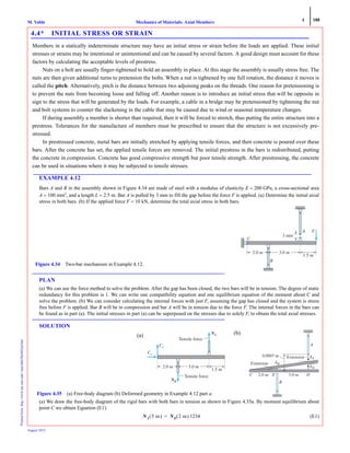 4 188
Mechanics of Materials: Axial MembersM. VablePrintedfrom:http://www.me.mtu.edu/~mavable/MoM2nd.htm
August 2012
4.4* INITIAL STRESS OR STRAIN
Members in a statically indeterminate structure may have an initial stress or strain before the loads are applied. These initial
stresses or strains may be intentional or unintentional and can be caused by several factors. A good design must account for these
factors by calculating the acceptable levels of prestress.
Nuts on a bolt are usually finger-tightened to hold an assembly in place. At this stage the assembly is usually stress free. The
nuts are then given additional turns to pretension the bolts. When a nut is tightened by one full rotation, the distance it moves is
called the pitch. Alternatively, pitch is the distance between two adjoining peaks on the threads. One reason for pretensioning is
to prevent the nuts from becoming loose and falling off. Another reason is to introduce an initial stress that will be opposite in
sign to the stress that will be generated by the loads. For example, a cable in a bridge may be pretensioned by tightening the nut
and bolt systems to counter the slackening in the cable that may be caused due to wind or seasonal temperature changes.
If during assembly a member is shorter than required, then it will be forced to stretch, thus putting the entire structure into a
prestress. Tolerances for the manufacture of members must be prescribed to ensure that the structure is not excessively pre-
stressed.
In prestressed concrete, metal bars are initially stretched by applying tensile forces, and then concrete is poured over these
bars. After the concrete has set, the applied tensile forces are removed. The initial prestress in the bars is redistributed, putting
the concrete in compression. Concrete has good compressive strength but poor tensile strength. After prestressing, the concrete
can be used in situations where it may be subjected to tensile stresses.
EXAMPLE 4.12
Bars A and B in the assembly shown in Figure 4.34 are made of steel with a modulus of elasticity E = 200 GPa, a cross-sectional area
A = 100 mm2
, and a length L = 2.5 m. Bar A is pulled by 3 mm to fill the gap before the force F is applied. (a) Determine the initial axial
stress in both bars. (b) If the applied force F = 10 kN, determine the total axial stress in both bars.
PLAN
(a) We can use the force method to solve the problem. After the gap has been closed, the two bars will be in tension. The degree of static
redundancy for this problem is 1. We can write one compatibility equation and one equilibrium equation of the moment about C and
solve the problem. (b) We can consider calculating the internal forces with just F, assuming the gap has closed and the system is stress
free before F is applied. Bar B will be in compression and bar A will be in tension due to the force F. The internal forces in the bars can
be found as in part (a). The initial stresses in part (a) can be superposed on the stresses due to solely F, to obtain the total axial stresses.
SOLUTION
(a) We draw the free-body diagram of the rigid bars with both bars in tension as shown in Figure 4.35a. By moment equilibrium about
point C we obtain Equation (E1).
1234 (E1)
3 mm
A
1.5 m
C
B
F
2.0 m 3.0 m
Figure 4.34 Two-bar mechanism in Example 4.12.
NAN
Tensile force
NBN
CxC
CyCC
Tensile force
1.5 m
2.0 m 3.0 m
Figure 4.35 (a) Free-body diagram (b) Deformed geometry in Example 4.12 part a.
A
B
␦B
␦A
␦D
Extension
Extension
3.0 m
0.0003 m
2.0 mC E D
(a) (b)
NA 5 m( ) NB 2 m( )=
 