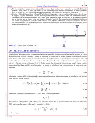 4 190
Mechanics of Materials: Axial MembersM. VablePrintedfrom:http://www.me.mtu.edu/~mavable/MoM2nd.htm
August 2012
1. We solved the problem twice, to incorporate the initial stress (strain) due to misfit and then to account for the external load. Since the
problem is linear, it should not matter how we reach the final equilibrium position. In the next section we will see that it is possible to
solve the problem only once, but it would require an understanding of how initial strain is accounted for in the theory.
2. Consider a slightly different problem. In Figure 4.37, after the nut is finger-tight, it is given an additional quarter turn before the force
F is applied. The pitch of the threads is 12 mm. We are required to find the initial axial stress in both bars and the total axial stress.
The nut moves by pitch times the number of turns—that is, 3 mm. If we initially ignore the force F and bar B, then the movement of
the nut forces the rigid bar to move by the same amount as the gap in Figure 4.34. The mechanisms of introducing the initial strains
are different for the problems in Figures 4.34 and 4.37, but the results of the two problems will be identical at equilibrium. The strain
due to the tightening of a nut may be hard to visualize, but the analogous problem of strain due to misfit can be visualized and used as
an alternative visualization aid.
4.5* TEMPERATURE EFFECTS
Length changes due to temperature variations introduce stresses caused by the constraining effects of other members in a stati-
cally indeterminate structure. There are a number of similarities for the purpose of analysis between initial strain and thermal
strain. Thus we shall rederive our theory to incorporate initial strain. We once more assume that plane sections remain plane and
parallel and we have small strain; that is, Assumptions 1 and 2 are valid. Hence the total strain at any cross section is uniform
and only a function of x, as in Equation (4.4). We further assume that the material is isotropic and linearly elastic—that is,
Assumptions 3 and 4 are valid. We drop Assumption 5 to account for initial strain ε0 at a point and write the stress–strain rela-
tionship as
(4.22)
Substituting Equation (4.22) into Equation (4.1), assuming that the material is homogeneous and the initial strain ε0 is uniform
across the cross section, we have
or (4.23)
(4.24)
Substituting Equation (4.24) into Equation (4.22), we obtain a familiar relationship:
(4.25)
If Assumptions 7 through 9 are valid, and if ε0 does not change with x, then all quantities on the right-hand side of Equation
(4.25) are constant between x1 and x2, and by integration we obtain
(4.26)
or alternatively,
Figure 4.37 Problem similar to Example 4.12.
C
A
B
F
DE
εxx xd
du σxx
E
-------- ε0+= =
N E
xd
du
Eε0–
⎝ ⎠
⎛ ⎞ Ad
A
∫=
xd
du
= E Ad
A
∫ Eε0 Ad
A
∫–
xd
du
EA EAε0–=
xd
du N
EA
------- ε0+=
σxx
N
A
----=
u2 u1–
N x2 x1–( )
EA
--------------------------= ε0 x2 x1–( )+
 