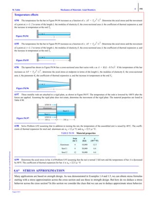4 194
Mechanics of Materials: Axial MembersM. VablePrintedfrom:http://www.me.mtu.edu/~mavable/MoM2nd.htm
August 2012
Temperature effects
4.94 The temperature for the bar in Figure P4.94 increases as a function of x: . Determine the axial stress and the movement
of a point at x = L/2 in terms of the length L, the modulus of elasticity E, the cross-sectional area A, the coefficient of thermal expansion α, and
the increase in temperature at the end TL.
4.95 The temperature for the bar in Figure P4.95 increases as a function of x: . Determine the axial stress and the movement
of a point at x = L/2 in terms of the length L, the modulus of elasticity E, the cross-sectional area A, the coefficient of thermal expansion α, and
the increase in temperature at the end TL.
4.96 The tapered bar shown in Figure P4.96 has a cross-sectional area that varies with x as If the temperature of the bar
increases as determine the axial stress at midpoint in terms of the length L, the modulus of elasticity E, the cross-sectional
area A, the parameter K, the coefficient of thermal expansion α, and the increase in temperature at the end TL.
4.97 Three metallic rods are attached to a rigid plate, as shown in Figure P4.97. The temperature of the rods is lowered by 100°F after the
forces are applied. Assuming the rigid plate does not rotate, determine the movement of the rigid plate. The material properties are listed in
Table 4.98.
4.98 Solve Problem 4.92 assuming that in addition to turning the nut, the temperature of the assembled unit is raised by 40°C. The coeffi-
cients of thermal expansion for steel and aluminum are αst = 12 μ/ °C and αal = 22.5 μ / °C.
4.99 Determine the axial stress in bar A of Problem 4.93 assuming that the nut is turned 1 full turn and the temperature of bar A is decreased
by 80°F. The coefficient of thermal expansion for bar A is αst = 22.5 μ / °F.
4.6* STRESS APPROXIMATION
Many applications are based on strength design. As was demonstrated in Examples 1.4 and 1.5, we can obtain stress formulas
starting with a stress approximation across the cross section and use these in strength design. But how do we deduce a stress
behavior across the cross section? In this section we consider the clues that we can use to deduce approximate stress behavior.
TABLE P4.98 Material properties
Area
(in.2
)
E
(ksi)
α
(10–6
/°F)
Aluminum 4 10,000 12.5
Steel 1 4 30,000 6.6
Steel 2 12 30,000 6.6
ΔT TLx
2
L
2
⁄=
LFigure P4.94
ΔT TLx
2
L
2
⁄=
LFigure P4.95
A K L 0.5x–( )2.=
ΔT TLx
2
L
2
⁄ ,=
x
LFigure P4.96
6500 lb
6500 lb
100 in 100 in
Figure P4.97
 