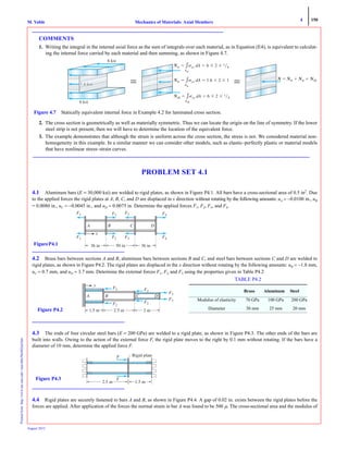 4 150
Mechanics of Materials: Axial MembersM. VablePrintedfrom:http://www.me.mtu.edu/~mavable/MoM2nd.htm
August 2012
COMMENTS
1. Writing the integral in the internal axial force as the sum of integrals over each material, as in Equation (E4), is equivalent to calculat-
ing the internal force carried by each material and then summing, as shown in Figure 4.7.
2. The cross section is geometrically as well as materially symmetric. Thus we can locate the origin on the line of symmetry. If the lower
steel strip is not present, then we will have to determine the location of the equivalent force.
3. The example demonstrates that although the strain is uniform across the cross section, the stress is not. We considered material non-
homogeneity in this example. In a similar manner we can consider other models, such as elastic–perfectly plastic or material models
that have nonlinear stress–strain curves.
PROBLEM SET 4.1
4.1 Aluminum bars (E = 30,000 ksi) are welded to rigid plates, as shown in Figure P4.1. All bars have a cross-sectional area of 0.5 in2
. Due
to the applied forces the rigid plates at A, B, C, and D are displaced in x direction without rotating by the following amounts: uA = −0.0100 in., uB
= 0.0080 in., uC = −0.0045 in., and uD = 0.0075 in. Determine the applied forces F1, F2, F3, and F4.
4.2 Brass bars between sections A and B, aluminum bars between sections B and C, and steel bars between sections C and D are welded to
rigid plates, as shown in Figure P4.2. The rigid plates are displaced in the x direction without rotating by the following amounts: uB = −1.8 mm,
uC = 0.7 mm, and uD = 3.7 mm. Determine the external forces F1, F2, and F3 using the properties given in Table P4.2
4.3 The ends of four circular steel bars (E = 200 GPa) are welded to a rigid plate, as shown in Figure P4.3. The other ends of the bars are
built into walls. Owing to the action of the external force F, the rigid plate moves to the right by 0.1 mm without rotating. If the bars have a
diameter of 10 mm, determine the applied force F.
4.4 Rigid plates are securely fastened to bars A and B, as shown in Figure P4.4. A gap of 0.02 in. exists between the rigid plates before the
forces are applied. After application of the forces the normal strain in bar A was found to be 500 μ. The cross-sectional area and the modulus of
Figure 4.7 Statically equivalent internal force in Example 4.2 for laminated cross section.
6 ksi
6 ksi
F1 F4F
x
36 in 50 in 36 in
F2FF F3FF
F1 F4FF2FF F3FF
A B C D
FigureP4.1
F1 F2FF
F3FF
F3FF
F2FFF1
x
DCBA
1.5 m 2.5 m 2 mFigure P4.2
TABLE P4.2
Brass Aluminum Steel
Modulus of elasticity 70 GPa 100 GPa 200 GPa
Diameter 30 mm 25 mm 20 mm
1.5 m
F
F
2.5 m
Rigid plate
Figure P4.3
 