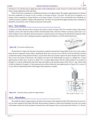 4 195
Mechanics of Materials: Axial MembersM. VablePrintedfrom:http://www.me.mtu.edu/~mavable/MoM2nd.htm
August 2012
In Section 4.7 we will show how to apply these ideas to thin-walled pressure vessels. Section 5.4 on the torsion of thin-walled
tubes is another application of the same ideas.
Think of each stress component as a mathematical function to be approximated. The simplest approximation of a function
(the stress component) is to assume it to be a constant, as was done in Figure 1.16a and b. The next level of complexity is to
assume a stress component as a linear function, as was done in Figure 1.16c and d. If we continued this line of thinking, we
would next assume a quadratic or higher-order polynomial. The choice of a polynomial for approximating a stress component is
dictated by several factors, some of which are discussed in this section.
4.6.1 Free Surface
A segment of a body that has no forces acting on the surface is shown in Figure 4.40. If we consider a point on the surface
and draw a stress cube, then the surface with the outward normal in the z direction will have no stresses, and we have a sit-
uation of plane stress at that point. Because the points on which no forces are acting can be identified by inspection, these
points provide us with a clue to making assumptions regarding stress behavior, as will be demonstrated next.
The drill shown in Figure 4.41 has point A located just outside the material that is being drilled. Point A is on a free surface,
hence all stress components on this surface, including the shear stress, must go to zero. Point B is at the tip of the drill, the point
at which the material is being sheared off, that is, at point B the shear stress must be equal to the shear strength of the material.
Now we have two points of observation. The simplest curve that can be fitted through two points is a straight line. A linear
approximation of shear stress, as shown in Figure 4.41, is a better approximation than the uniform behavior we assumed in
Example 1.6. It can be confirmed that with linear shear stress behavior, the minimum torque will be 188.5 in. · kips, which is half
of what we obtained in Example 1.6. Only experiment can confirm whether the stress approximation in Figure 4.41 is correct. If
it is not, then the experimental results would suggest other equations to consider.
4.6.2 Thin Bodies
The smaller the region of approximation, the better is the accuracy of the analytical model. If the dimensions of a cross sec-
tion are small compared to the length of the body, then assuming a constant or a linear stress distribution across the cross section
will introduce small errors in the calculation of internal forces and moments, such as in pins discussed in Section 1.1.2. We now
xxxx
zzzz
Figure 4.40 Free surface and plane stress.
TT
Free surface
ϭ
ksik
Figure 4.41 Using free surface to guide stress approximation.
Text
 