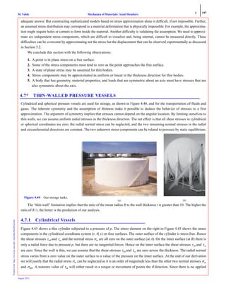4 197
Mechanics of Materials: Axial MembersM. VablePrintedfrom:http://www.me.mtu.edu/~mavable/MoM2nd.htm
August 2012
adequate answer. But constructing sophisticated models based on stress approximation alone is difficult, if not impossible. Further,
an assumed stress distribution may correspond to a material deformation that is physically impossible. For example, the approxima-
tion might require holes or corners to form inside the material. Another difficulty is validating the assumption. We need to approxi-
mate six independent stress components, which are difficult to visualize and, being internal, cannot be measured directly. These
difficulties can be overcome by approximating not the stress but the displacement that can be observed experimentally as discussed
in Section 3.2.
We conclude this section with the following observations:
1. A point is in plane stress on a free surface.
2. Some of the stress components must tend to zero as the point approaches the free surface.
3. A state of plane stress may be assumed for thin bodies.
4. Stress components may be approximated as uniform or linear in the thickness direction for thin bodies.
5. A body that has geometry, material properties, and loads that are symmetric about an axis must have stresses that are
also symmetric about the axis.
4.7* THIN-WALLED PRESSURE VESSELS
Cylindrical and spherical pressure vessels are used for storage, as shown in Figure 4.44, and for the transportation of fluids and
gases. The inherent symmetry and the assumption of thinness make it possible to deduce the behavior of stresses to a first
approximation. The argument of symmetry implies that stresses cannot depend on the angular location. By limiting ourselves to
thin walls, we can assume uniform radial stresses in the thickness direction. The net effect is that all shear stresses in cylindrical
or spherical coordinates are zero, the radial normal stress can be neglected, and the two remaining normal stresses in the radial
and circumferential directions are constant. The two unknown stress components can be related to pressure by static equilibrium.
The “thin-wall” limitation implies that the ratio of the mean radius R to the wall thickness t is greater than 10. The higher the
ratio of R /t, the better is the prediction of our analysis.
4.7.1 Cylindrical Vessels
Figure 4.45 shows a thin cylinder subjected to a pressure of p. The stress element on the right in Figure 4.45 shows the stress
components in the cylindrical coordinate system (r, θ, x) on four surfaces. The outer surface of the cylinder is stress free. Hence
the shear stresses τrθ and τrx and the normal stress σrr are all zero on the outer surface (at A). On the inner surface (at B) there is
only a radial force due to pressure p, but there are no tangential forces. Hence on the inner surface the shear stresses τrθ and τrx
are zero. Since the wall is thin, we can assume that the shear stresses τrθ and τrx are zero across the thickness. The radial normal
stress varies from a zero value on the outer surface to a value of the pressure on the inner surface. At the end of our derivation
we will justify that the radial stress σrr can be neglected as it is an order of magnitude less than the other two normal stresses σxx
and σθθ,. A nonzero value of τθx will either result in a torque or movement of points the θ direction. Since there is no applied
(a) (b)
Figure 4.44 Gas storage tanks.
 
