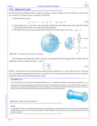 4 199
Mechanics of Materials: Axial MembersM. VablePrintedfrom:http://www.me.mtu.edu/~mavable/MoM2nd.htm
August 2012
4.7.2 Spherical Vessels
We use the spherical coordinate system (r, θ, φ) for our analysis, as shown in Figure 4.47a. Proceeding in a manner similar
to the analysis of cylindrical vessels, we deduce the following:
1. All shear stresses are zero:
(4.30)
2. Normal radial stress σrr varies from a zero value on the outside to the value of the pressure on the inside. We will once
more neglect the radial stress in our analysis and justify it posterior.
3. The normal stresses σθθ and σφφ are equal and are constant over the entire vessel. We set
As all imaginary cuts through the center are the same, we consider the free-body diagram shown in Figure 4.47b. By
equilibrium of forces we obtain pπR2
, or
(4.31)
With R/t > 10 the normal stress σ is greater than the maximum value of radial stress σrr (= p) by a factor of at least 5. This justi-
fies our assumption of neglecting the radial stress in our analysis. At each and every point the normal stress in any circumferen-
tial direction is the same for thin spherical pressure vessels.
EXAMPLE 4.14
The lid is bolted to the tank in Figure 4.48 along the flanges using 1-in.-diameter bolts. The tank is made from sheet metal that is in.
thick and can sustain a maximum hoop stress of 24 ksi in tension. The normal stress in the bolts is to be limited to 60 ksi in tension. A
manufacturer can make tanks of diameters from 2 ft to 8 ft in steps of 1 ft. Develop a table that the manufacturer can use to advise cus-
tomers of the size of tank and the number of bolts per lid needed to hold a desired gas pressure.
PLAN
Using Equation (4.28) we can establish a relationship between the pressure p and the radius R (or diameter D) of the tank through the
limiting value on hoop stress. We can relate the number of bolts needed by noting that the force due to pressure on the lid is carried
equally by the bolts.
τrφ τφr 0= = τrθ τθr 0= = τθφ τφθ 0= =
σθθ σφφ σ.= =
␴(2␲␲ )(t)
(a) (b)
x
y
z
p(␲R␲␲ 2
)
t
22RR
Figure 4.47 Stress analysis in thin spherical coordinates.
σ 2πR( ) t( ) =
σ
pR
2t
-------=
1
2
---
Figure 4.48 Cylindrical tank in Example 4.14.
 