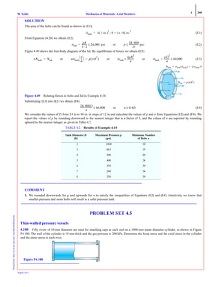 4 200
Mechanics of Materials: Axial MembersM. VablePrintedfrom:http://www.me.mtu.edu/~mavable/MoM2nd.htm
August 2012
SOLUTION
The area of the bolts can be found as shown in (E1).
(E1)
From Equation (4.28) we obtain (E2).
(E2)
Figure 4.49 shows the free-body diagram of the lid. By equilibrium of forces we obtain (E3).
(E3)
Substituting (E3) into (E2) we obtain (E4).
(E4)
We consider the values of D from 24 in to 96 in. in steps of 12 in and calculate the values of p and n from Equations (E2) and (E4). We
report the values of p by rounding downward to the nearest integer that is a factor of 5, and the values of n are reported by rounding
upward to the nearest integer, as given in Table 4.2.
COMMENT
1. We rounded downwards for p and upwards for n to satisfy the inequalities of Equations (E2) and (E4). Intuitively we know that
smaller pressure and more bolts will result is a safer pressure tank.
PROBLEM SET 4.5
Thin-walled pressure vessels
4.100 Fifty rivets of 10-mm diameter are used for attaching caps at each end on a 1000-mm mean diameter cylinder, as shown in Figure
P4.100. The wall of the cylinder is 10 mm thick and the gas pressure is 200 kPa. Determine the hoop stress and the axial stress in the cylinder
and the shear stress in each rivet.
TABLE 4.2 Results of Example 4.14
Tank Diameter D
(ft)
Maximum Pressure p
(psi)
Minimum Number
of Bolts n
2 1000 10
3 665 15
4 500 20
5 400 24
6 330 30
7 280 34
8 250 39
Abolt π 1 in.( )
2
4⁄ π 4⁄( ) in.
2
==
σθθ
pR
1 2⁄
---------- 24,000 psi≤= or p
24 000,
D
------------------ psi≤
nNbolt Nlid= or nσbolt
π
4
---
⎝ ⎠
⎛ ⎞ p πR
2
( )= or σbolt
4pR
2
n
------------≤ or σbolt
pD
2
n
---------- 60,000≤=
NboltNN ϭ ␴bolt␴␴ (A(( bolt) ϭ ␲␴bolt͞4͞͞
NN ϭ (␲R␲␲ 2)
Figure 4.49 Relating forces in bolts and lid in Example 4.14.
24 000D,
n
---------------------- 60,000≤ or n 0.4D≥
Figure P4.100
 