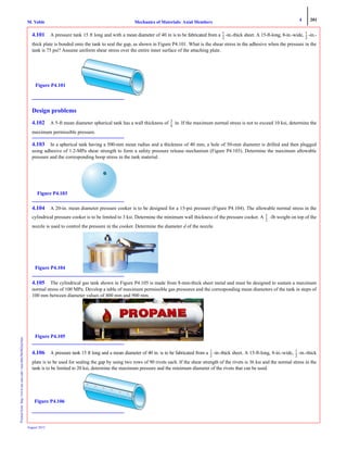4 201
Mechanics of Materials: Axial MembersM. VablePrintedfrom:http://www.me.mtu.edu/~mavable/MoM2nd.htm
August 2012
4.101 A pressure tank 15 ft long and with a mean diameter of 40 in is to be fabricated from a -in.-thick sheet. A 15-ft-long, 8-in.-wide, -in.-
thick plate is bonded onto the tank to seal the gap, as shown in Figure P4.101. What is the shear stress in the adhesive when the pressure in the
tank is 75 psi? Assume uniform shear stress over the entire inner surface of the attaching plate.
Design problems
4.102 A 5-ft mean diameter spherical tank has a wall thickness of in. If the maximum normal stress is not to exceed 10 ksi, determine the
maximum permissible pressure.
4.103 In a spherical tank having a 500-mm mean radius and a thickness of 40 mm, a hole of 50-mm diameter is drilled and then plugged
using adhesive of 1.2-MPa shear strength to form a safety pressure release mechanism (Figure P4.103). Determine the maximum allowable
pressure and the corresponding hoop stress in the tank material.
4.104 A 20-in. mean diameter pressure cooker is to be designed for a 15-psi pressure (Figure P4.104). The allowable normal stress in the
cylindrical pressure cooker is to be limited to 3 ksi. Determine the minimum wall thickness of the pressure cooker. A -lb weight on top of the
nozzle is used to control the pressure in the cooker. Determine the diameter d of the nozzle.
4.105 The cylindrical gas tank shown in Figure P4.105 is made from 8-mm-thick sheet metal and must be designed to sustain a maximum
normal stress of 100 MPa. Develop a table of maximum permissible gas pressures and the corresponding mean diameters of the tank in steps of
100 mm between diameter values of 400 mm and 900 mm.
4.106 A pressure tank 15 ft long and a mean diameter of 40 in. is to be fabricated from a -in.-thick sheet. A 15-ft-long, 8-in.-wide, -in.-thick
plate is to be used for sealing the gap by using two rows of 90 rivets each. If the shear strength of the rivets is 36 ksi and the normal stress in the
tank is to be limited to 20 ksi, determine the maximum pressure and the minimum diameter of the rivets that can be used.
1
2
---
1
2
---
Figure P4.101
3
4
---
Figure P4.103
1
2
---
Figure P4.104
Figure P4.105
1
2
---
1
2
---
Figure P4.106
 