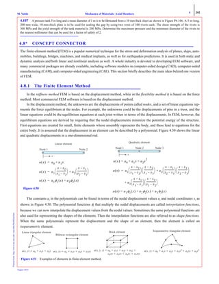 4 202
Mechanics of Materials: Axial MembersM. VablePrintedfrom:http://www.me.mtu.edu/~mavable/MoM2nd.htm
August 2012
4.107 A pressure tank 5 m long and a mean diameter of 1 m is to be fabricated from a 10 mm thick sheet as shown in Figure P4.106. A 5 m-long,
200 mm wide, 10-mm-thick plate is to be used for sealing the gap by using two rows of 100 rivets each. The shear strength of the rivets is
300 MPa and the yield strength of the tank material is 200 MPa. Determine the maximum pressure and the minimum diameter of the rivets to
the nearest millimeter that can be used for a factor of safety of 2.
4.8* CONCEPT CONNECTOR
The finite-element method (FEM) is a popular numerical technique for the stress and deformation analysis of planes, ships, auto-
mobiles, buildings, bridges, machines, and medical implants, as well as for earthquakes predictions. It is used in both static and
dynamic analysis and both linear and nonlinear analysis as well. A whole industry is devoted to developing FEM software, and
many commercial packages are already available, including software modules in computer-aided design (CAD), computer-aided
manufacturing (CAM), and computer-aided engineering (CAE). This section briefly describes the main ideas behind one version
of FEM.
4.8.1 The Finite Element Method
In the stiffness method FEM is based on the displacement method, while in the flexibility method it is based on the force
method. Most commercial FEM software is based on the displacement method.
In the displacement method, the unknowns are the displacements of points called nodes, and a set of linear equations rep-
resents the force equilibrium at the nodes. For example, the unknowns could be the displacements of pins in a truss, and the
linear equations could be the equilibrium equations at each joint written in terms of the displacements. In FEM, however, the
equilibrium equations are derived by requiring that the nodal displacements minimize the potential energy of the structure.
First equations are created for small, finite elements whose assembly represents the body, and these lead to equations for the
entire body. It is assumed that the displacement in an element can be described by a polynomial. Figure 4.50 shows the linear
and quadratic displacements in a one-dimensional rod.
The constants ai in the polynomials can be found in terms of the nodal displacement values ui and nodal coordinates xi as
shown in Figure 4.50. The polynomial functions φi that multiply the nodal displacements are called interpolation functions,
because we can now interpolate the displacement values from the nodal values. Sometimes the same polynomial functions are
also used for representing the shapes of the elements. Then the interpolation functions are also referred to as shape functions.
When the same polynomials represent the displacement and the shape of an element, then the element is called an
isoparametric element.
Quadratic element
Node 1 Node 2 Node 3
x
Node 1
Linear element
x
Node 2
u x( ) a0 a1x+=
u x( ) u1
x x2–
x1 x2–
----------------
⎝ ⎠
⎛ ⎞ u2
x x1–
x2 x1–
----------------
⎝ ⎠
⎛ ⎞+=
u x( ) u1φ1 x( ) u2φ2 x( )+=
u x( ) a0 a1x+= a2x
2
+
u x( ) u1
x x2–
x1 x2–
----------------
⎝ ⎠
⎛ ⎞
x x3–
x1 x3–
----------------
⎝ ⎠
⎛ ⎞ u2
x x1–
x2 x1–
----------------
⎝ ⎠
⎛ ⎞
x x3–
x2 x3–
----------------
⎝ ⎠
⎛ ⎞+=
u+ 3
x x1–
x3 x1–
----------------
⎝ ⎠
⎛ ⎞
x x2–
x3 x2–
----------------
⎝ ⎠
⎛ ⎞
u x( ) u1φ1 x( ) u2φ2 x( )+= u3φ3 x( )+
Figure 4.50
Linear triangular element
u(x, y) a0 ϩ a x ϩ a2y22
Bilinear rectangular element
u(x, y) a0 ϩ a1x a22 ϩ 3xy
Brick element
u(x, , z) ϭ
a 7xyz
Isoparametric triangular element
u(x, y) a0 a1 ϩ a2y22 a3x2 a44 ϩ a5y2
Figure 4.51 Examples of elements in finite-element method.
 