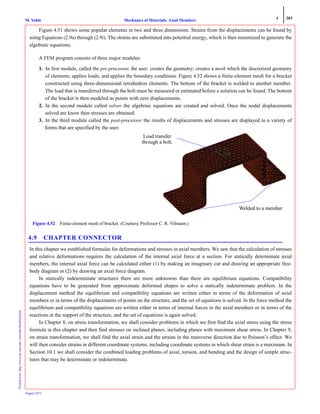 4 203
Mechanics of Materials: Axial MembersM. VablePrintedfrom:http://www.me.mtu.edu/~mavable/MoM2nd.htm
August 2012
Figure 4.51 shows some popular elements in two and three dimensions. Strains from the displacements can be found by
using Equations (2.9a) through (2.9i). The strains are substituted into potential energy, which is then minimized to generate the
algebraic equations.
A FEM program consists of three major modules:
1. In first module, called the pre-processor, the user: creates the geometry; creates a mesh which the discretized geometry
of elements; applies loads; and applies the boundary conditions. Figure 4.52 shows a finite-element mesh for a bracket
constructed using three-dimensional tetrahedron elements. The bottom of the bracket is welded to another member.
The load that is transferred through the bolt must be measured or estimated before a solution can be found. The bottom
of the bracket is then modeled as points with zero displacements.
2. In the second module called solver the algebraic equations are created and solved. Once the nodal displacements
solved are know then stresses are obtained.
3. In the third module called the post-processor the results of displacements and stresses are displayed in a variety of
forms that are specified by the user.
4.9 CHAPTER CONNECTOR
In this chapter we established formulas for deformations and stresses in axial members. We saw that the calculation of stresses
and relative deformations requires the calculation of the internal axial force at a section. For statically determinate axial
members, the internal axial force can be calculated either (1) by making an imaginary cut and drawing an appropriate free-
body diagram or (2) by drawing an axial force diagram.
In statically indeterminate structures there are more unknowns than there are equilibrium equations. Compatibility
equations have to be generated from approximate deformed shapes to solve a statically indeterminate problem. In the
displacement method the equilibrium and compatibility equations are written either in terms of the deformation of axial
members or in terms of the displacements of points on the structure, and the set of equations is solved. In the force method the
equilibrium and compatibility equations are written either in terms of internal forces in the axial members or in terms of the
reactions at the support of the structure, and the set of equations is again solved.
In Chapter 8, on stress transformation, we shall consider problems in which we first find the axial stress using the stress
formula in this chapter and then find stresses on inclined planes, including planes with maximum shear stress. In Chapter 9,
on strain transformation, we shall find the axial strain and the strains in the transverse direction due to Poisson’s effect. We
will then consider strains in different coordinate systems, including coordinate systems in which shear strain is a maximum. In
Section 10.1 we shall consider the combined loading problems of axial, torsion, and bending and the design of simple struc-
tures that may be determinate or indeterminate.
Figure 4.52 Finite-element mesh of bracket. (Courtesy Professor C. R. Vilmann.)
Load transfer
through a bolt.
Welded to a member
 