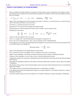 4 204
Mechanics of Materials: Axial MembersM. VablePrintedfrom:http://www.me.mtu.edu/~mavable/MoM2nd.htm
August 2012
POINTS AND FORMULAS TO REMEMBER
• Theory is limited to (i) slender members, (ii) regions away from regions of stress concentration, (iii) members in which
the variation in cross-sectional areas and external loads is gradual, (iv) members on which axial load is applied such that
there is no bending.
• (4.1) (4.3) Smallstrain (4.4)
• where u is the axial displacement, which is positive in the positive x direction, εxx is the axial strain, σxx is the axial stress,
and N is the internal axial force over cross section A.
• Axial strain εxx is uniform across the cross section.
• Equations (4.1), (4.3), and (4.4) do not change with material model.
• Formulas below are valid for material that is linear, elastic, isotropic, with no inelastic strains:
• Homogeneous cross-section:
• (4.7) (4.8) (4.10)
• where EA is the axial rigidity of the cross section.
• If N, E, or A change with x, then find deformation by integration of Equation (4.7).
• If N, E, and A do not change between x1 and x2, then use Equation (4.10) to find deformation.
• For homogeneous cross sections all external loads must be applied at the centroid of the cross section, and centroids of all
cross sections must lie on a straight line.
•Structural analysis: (4.21)
• where δ is the deformation in the original direction of the axial bar.
• If N is a tensile force, then δ is elongation. If N is a compressive force, then δ is contraction.
• Degree of static redundancy is the number of unknown reactions minus the number of equilibrium equations.
• If degree of static redundancy is not zero, then we have a statically indeterminate structure.
• Compatibility equations are a geometric relationship between the deformation of bars derived from the deformed shapes
of the structure.
• The number of compatibility equations in the analysis of statically indeterminate structures is always equal to the degree
of redundancy.
• The direction of forces drawn on the free-body diagram must be consistent with the deformation shown in the deformed
shape of the structure.
• The variables necessary to describe the deformed geometry are called degrees of freedom.
• In the displacement method, the displacements of points are treated as unknowns. The number of unknowns is equal to
the degrees of freedom.
• In the force method, reaction forces are the unknowns. The number of unknowns is equal to the degrees of redundancy.
N σxx Ad
A
∫= u u x( )= εxx
du x( )
dx
--------------=
xd
du N
EA
-------= σxx
N
A
----= u2 u1–
N x2 x1–( )
EA
--------------------------=
δ
NL
EA
--------=
 