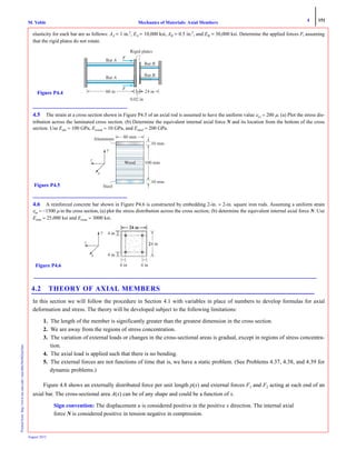4 151
Mechanics of Materials: Axial MembersM. VablePrintedfrom:http://www.me.mtu.edu/~mavable/MoM2nd.htm
August 2012
elasticity for each bar are as follows: AA = 1 in.2
, EA = 10,000 ksi, AB = 0.5 in.2
, and EB = 30,000 ksi. Determine the applied forces F, assuming
that the rigid plates do not rotate.
4.5 The strain at a cross section shown in Figure P4.5 of an axial rod is assumed to have the uniform value εxx = 200 μ. (a) Plot the stress dis-
tribution across the laminated cross section. (b) Determine the equivalent internal axial force N and its location from the bottom of the cross
section. Use Ealu = 100 GPa, Ewood = 10 GPa, and Esteel = 200 GPa.
4.6 A reinforced concrete bar shown in Figure P4.6 is constructed by embedding 2-in. × 2-in. square iron rods. Assuming a uniform strain
εxx = −1500 μ in the cross section, (a) plot the stress distribution across the cross section; (b) determine the equivalent internal axial force N. Use
Eiron = 25,000 ksi and Econc = 3000 ksi.
4.2 THEORY OF AXIAL MEMBERS
In this section we will follow the procedure in Section 4.1 with variables in place of numbers to develop formulas for axial
deformation and stress. The theory will be developed subject to the following limitations:
1. The length of the member is significantly greater than the greatest dimension in the cross section.
2. We are away from the regions of stress concentration.
3. The variation of external loads or changes in the cross-sectional areas is gradual, except in regions of stress concentra-
tion.
4. The axial load is applied such that there is no bending.
5. The external forces are not functions of time that is, we have a static problem. (See Problems 4.37, 4.38, and 4.39 for
dynamic problems.)
Figure 4.8 shows an externally distributed force per unit length p(x) and external forces F1 and F2 acting at each end of an
axial bar. The cross-sectional area A(x) can be of any shape and could be a function of x.
Sign convention: The displacement u is considered positive in the positive x direction. The internal axial
force N is considered positive in tension negative in compression.
Bar A
Bar B
Bar A
Bar B
in
0.02 in
F
F
60 in
Rigid plates
Figure P4.4
Figure P4.5
80 mm
100 mm
10 mm
Aluminum
10 mm
Steel
Wood
z
x
y
z
x
y 4 i
4 i
4 in 4 inFigure P4.6
 