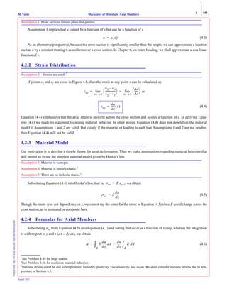 4 153
Mechanics of Materials: Axial MembersM. VablePrintedfrom:http://www.me.mtu.edu/~mavable/MoM2nd.htm
August 2012
Assumption 1 Plane sections remain plane and parallel.
Assumption 1 implies that u cannot be a function of y but can be a function of x
(4.3)
As an alternative perspective, because the cross section is significantly smaller than the length, we can approximate a function
such as u by a constant treating it as uniform over a cross section. In Chapter 6, on beam bending, we shall approximate u as a linear
function of y.
4.2.2 Strain Distribution
Assumption 2 Strains are small.1
If points x2 and x1 are close in Figure 4.8, then the strain at any point x can be calculated as
or
(4.4)
Equation (4.4) emphasizes that the axial strain is uniform across the cross section and is only a function of x. In deriving Equa-
tion (4.4) we made no statement regarding material behavior. In other words, Equation (4.4) does not depend on the material
model if Assumptions 1 and 2 are valid. But clearly if the material or loading is such that Assumptions 1 and 2 are not tenable,
then Equation (4.4) will not be valid.
4.2.3 Material Model
Our motivation is to develop a simple theory for axial deformation. Thus we make assumptions regarding material behavior that
will permit us to use the simplest material model given by Hooke’s law.
Assumption 3 Material is isotropic.
Assumption 4 Material is linearly elastic.2
Assumption 5 There are no inelastic strains.3
Substituting Equation (4.4) into Hooke’s law, that is, we obtain
(4.5)
Though the strain does not depend on y or z, we cannot say the same for the stress in Equation (4.5) since E could change across the
cross section, as in laminated or composite bars.
4.2.4 Formulas for Axial Members
Substituting σxx from Equation (4.5) into Equation (4.1) and noting that du/dx is a function of x only, whereas the integration
is with respect to y and z (dA = dy dz), we obtain
(4.6)
1
See Problem 4.40 for large strains.
2
See Problem 4.36 for nonlinear material behavior.
3
Inelastic strains could be due to temperature, humidity, plasticity, viscoelasticity, and so on. We shall consider inelastic strains due to tem-
perature in Section 4.5.
u u x( )=
εxx Δx 0→
lim
u2 u1–
x2 x1–
-----------------
⎝ ⎠
⎛ ⎞
Δx 0→
lim
Δu
Δx
-------
⎝ ⎠
⎛ ⎞= =
εxx
du
dx
------ x( )=
σxx E εxx,=
σxx E
du
dx
------=
N E
du
dx
------ Ad
A
∫
du
dx
------ E dA
A
∫= =
 