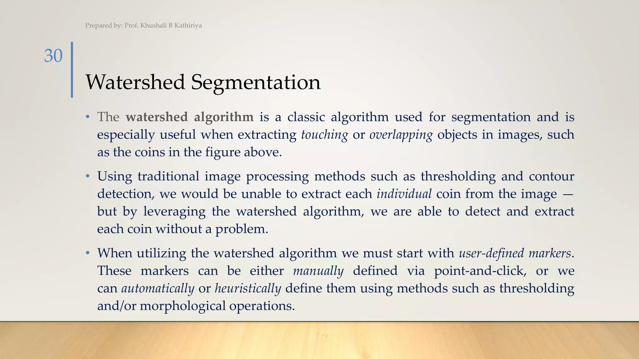 Watershed Segmentation
• The watershed algorithm is a classic algorithm used for segmentation and is
especially useful when extracting touching or overlapping objects in images, such
as the coins in the figure above.
• Using traditional image processing methods such as thresholding and contour
detection, we would be unable to extract each individual coin from the image —
but by leveraging the watershed algorithm, we are able to detect and extract
each coin without a problem.
• When utilizing the watershed algorithm we must start with user-defined markers.
These markers can be either manually defined via point-and-click, or we
can automatically or heuristically define them using methods such as thresholding
and/or morphological operations.
Prepared by: Prof. Khushali B Kathiriya
30
 