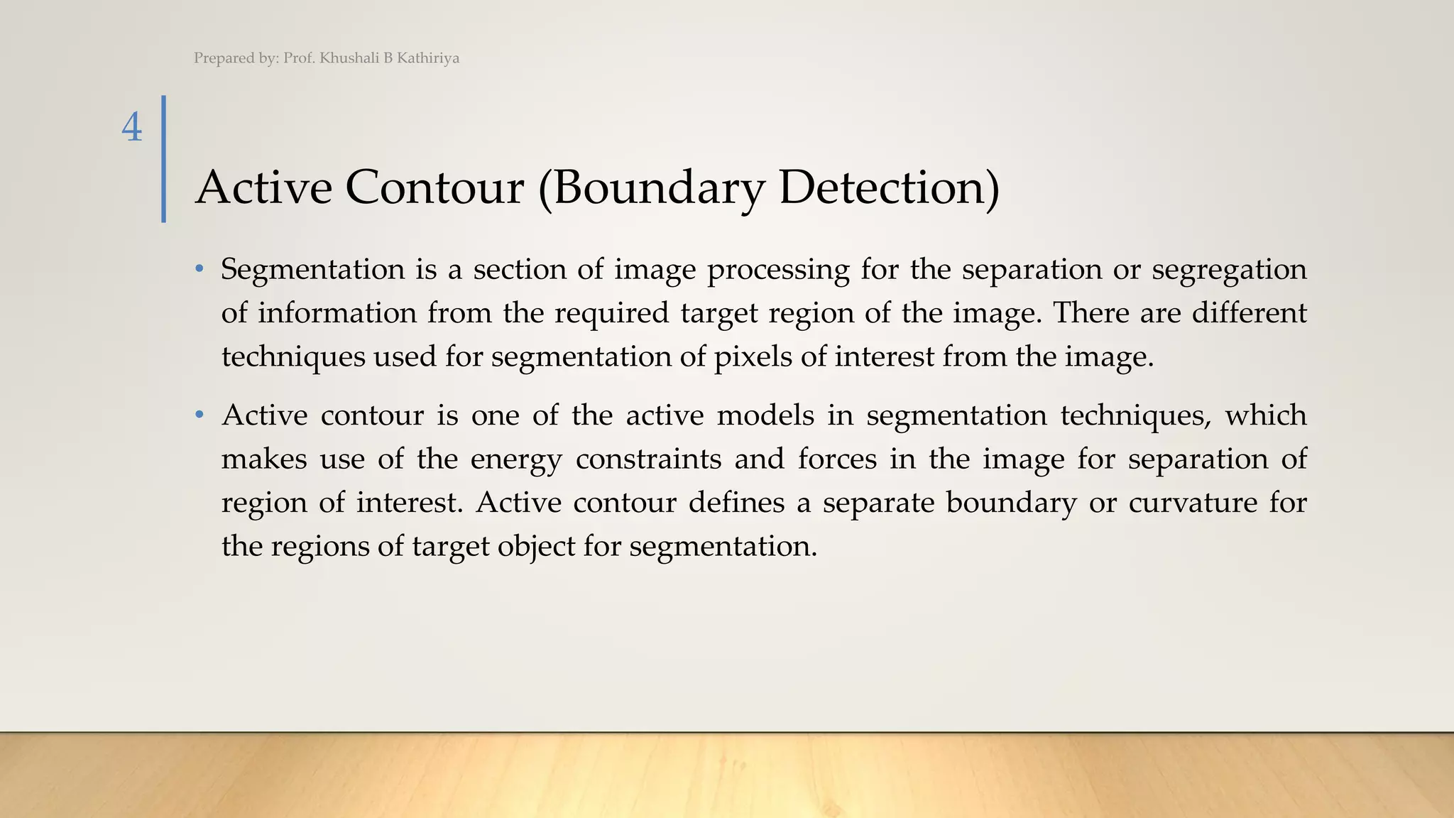 Active Contour (Boundary Detection)
• Segmentation is a section of image processing for the separation or segregation
of information from the required target region of the image. There are different
techniques used for segmentation of pixels of interest from the image.
• Active contour is one of the active models in segmentation techniques, which
makes use of the energy constraints and forces in the image for separation of
region of interest. Active contour defines a separate boundary or curvature for
the regions of target object for segmentation.
Prepared by: Prof. Khushali B Kathiriya
4
 