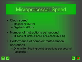 Microprocessor Speed
• Clock speed
– Megahertz (MHz)
– Gigahertz (GHz)
• Number of instructions per second
– Millions of Instructions Per Second (MIPS)
• Performance of complex mathematical
operations
– One million floating-point operations per second
(Megaflop )
 