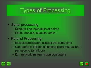 Types of Processing
• Serial processing
– Execute one instruction at a time
– Fetch, decode, execute, store
• Parallel Processing
– Multiple processors used at the same time
– Can perform trillions of floating-point instructions
per second (teraflops)
– Ex: network servers, supercomputers
 