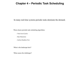 Chapter 4 – Periodic Task Scheduling
In many real-time systems periodic tasks dominate the demand.
Three classic periodic task scheduling algorithms:
– Time Line (Cyclic)
– Rate Monotonic
– Earliest Deadline First
What is the landscape here?
What causes the challenges?
 