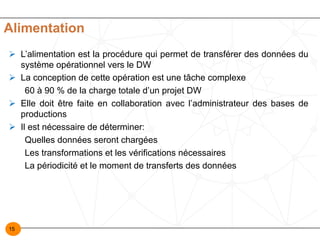 15
Alimentation
Ø L’alimentation est la procédure qui permet de transférer des données du
système opérationnel vers le DW
Ø La conception de cette opération est une tâche complexe
60 à 90 % de la charge totale d’un projet DW
Ø Elle doit être faite en collaboration avec l’administrateur des bases de
productions
Ø Il est nécessaire de déterminer:
Quelles données seront chargées
Les transformations et les vérifications nécessaires
La périodicité et le moment de transferts des données
 