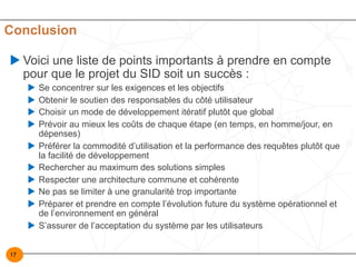 17
Conclusion
u Voici une liste de points importants à prendre en compte
pour que le projet du SID soit un succès :
u Se concentrer sur les exigences et les objectifs
u Obtenir le soutien des responsables du côté utilisateur
u Choisir un mode de développement itératif plutôt que global
u Prévoir au mieux les coûts de chaque étape (en temps, en homme/jour, en
dépenses)
u Préférer la commodité d’utilisation et la performance des requêtes plutôt que
la facilité de développement
u Rechercher au maximum des solutions simples
u Respecter une architecture commune et cohérente
u Ne pas se limiter à une granularité trop importante
u Préparer et prendre en compte l’évolution future du système opérationnel et
de l’environnement en général
u S’assurer de l’acceptation du système par les utilisateurs
 