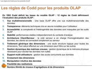 5
Les règles de Codd pour les produits OLAP
En 1993 Codd définit les bases du modèle OLAP : 12 règles de Codd définissent
l’évaluation des produits OLAP :
1. Vue multidimensionnelle : Une base OLAP offre une vue multidimensionnelle des
données
2. Transparence: éléments techniques mis en œuvre invisibles pour l’utilisateur
3. Accessibilité: la complexité et l’hétérogénéité des données sont masquées par les outils
OLAP
4. Stabilité: performances stables indépendamment du contexte d’analyse
5. Architecture Client/Serveur : le coté serveur a en charge l’homogénéisation des
données, les clients se connectent simplement au serveur
6. Traitement générique des dimensions : une seule structure logique pour toutes les
dimensions. Tout calcul effectué sur une dimension peut l’être sur les autres
7. Gestion dynamique des matrices creuses : gestion dynamique de la mémoire physique
nécessaire pour stocker les données non nulles
8. Support multi-utilisateurs : gestion des accès concurrents aux données
9. Croisement des dimensions
10. Manipulation intuitive des données
11. Flexibilité des restitutions
12. Nombre illimité de niveaux d’agrégations et de dimensions
 