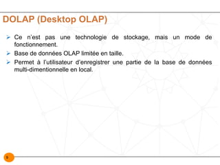 9
DOLAP (Desktop OLAP)
Ø Ce n’est pas une technologie de stockage, mais un mode de
fonctionnement.
Ø Base de données OLAP limitée en taille.
Ø Permet à l’utilisateur d’enregistrer une partie de la base de données
multi-dimentionnelle en local.
 