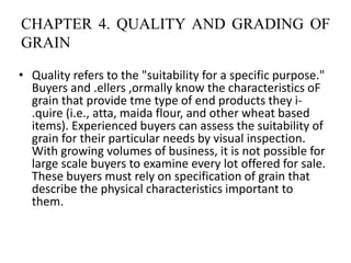 CHAPTER 4. QUALITY AND GRADING OF
GRAIN
• Quality refers to the "suitability for a specific purpose."
Buyers and .ellers ,ormally know the characteristics oF
grain that provide tme type of end products they i-
.quire (i.e., atta, maida flour, and other wheat based
items). Experienced buyers can assess the suitability of
grain for their particular needs by visual inspection.
With growing volumes of business, it is not possible for
large scale buyers to examine every lot offered for sale.
These buyers must rely on specification of grain that
describe the physical characteristics important to
them.
 