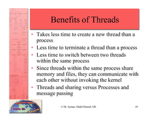 Benefits of Threads
© Dr. Ayman Abdel-Hamid, OS 10
• Takes less time to create a new thread than a
process
• Less time to terminate a thread than a process
• Less time to switch between two threads
within the same process
• Since threads within the same process share
memory and files, they can communicate with
each other without invoking the kernel
• Threads and sharing versus Processes and
message passing
 