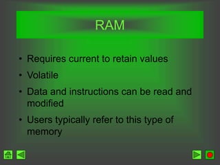 RAM
• Requires current to retain values
• Volatile
• Data and instructions can be read and
modified
• Users typically refer to this type of
memory
 