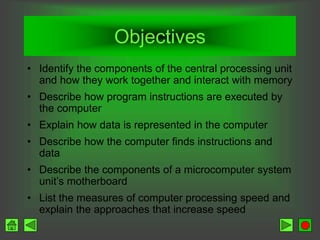 Objectives
• Identify the components of the central processing unit
and how they work together and interact with memory
• Describe how program instructions are executed by
the computer
• Explain how data is represented in the computer
• Describe how the computer finds instructions and
data
• Describe the components of a microcomputer system
unit’s motherboard
• List the measures of computer processing speed and
explain the approaches that increase speed
 