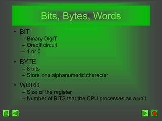 Bits, Bytes, Words
• BIT
– Binary DigIT
– On/off circuit
– 1 or 0
• BYTE
– 8 bits
– Store one alphanumeric character
• WORD
– Size of the register
– Number of BITS that the CPU processes as a unit
 