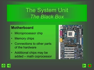 The System Unit
The Black Box
Motherboard
• Microprocessor chip
• Memory chips
• Connections to other parts
of the hardware
• Additional chips may be
added – math coprocessor
 