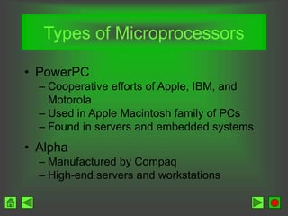 Types of Microprocessors
• PowerPC
– Cooperative efforts of Apple, IBM, and
Motorola
– Used in Apple Macintosh family of PCs
– Found in servers and embedded systems
• Alpha
– Manufactured by Compaq
– High-end servers and workstations
 