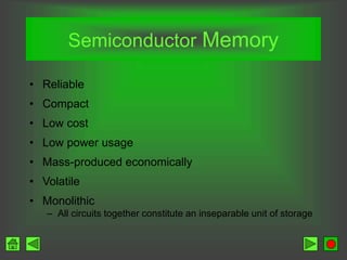 Semiconductor Memory
• Reliable
• Compact
• Low cost
• Low power usage
• Mass-produced economically
• Volatile
• Monolithic
– All circuits together constitute an inseparable unit of storage
 