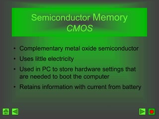 Semiconductor Memory
CMOS
• Complementary metal oxide semiconductor
• Uses little electricity
• Used in PC to store hardware settings that
are needed to boot the computer
• Retains information with current from battery
 
