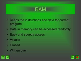 RAM
• Keeps the instructions and data for current
program
• Data in memory can be accessed randomly
• Easy and speedy access
• Volatile
• Erased
• Written over
 