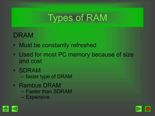 Types of RAM
DRAM
• Must be constantly refreshed
• Used for most PC memory because of size
and cost
• SDRAM
– faster type of DRAM
• Rambus DRAM
– Faster than SDRAM
– Expensive
 