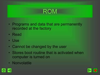 ROM
• Programs and data that are permanently
recorded at the factory
• Read
• Use
• Cannot be changed by the user
• Stores boot routine that is activated when
computer is turned on
• Nonvolatile
 