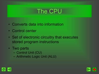The CPU
• Converts data into information
• Control center
• Set of electronic circuitry that executes
stored program instructions
• Two parts
– Control Unit (CU)
– Arithmetic Logic Unit (ALU)
 