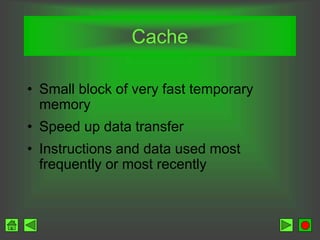 Cache
• Small block of very fast temporary
memory
• Speed up data transfer
• Instructions and data used most
frequently or most recently
 