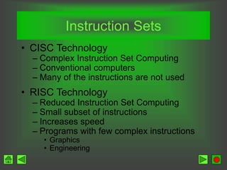 Instruction Sets
• CISC Technology
– Complex Instruction Set Computing
– Conventional computers
– Many of the instructions are not used
• RISC Technology
– Reduced Instruction Set Computing
– Small subset of instructions
– Increases speed
– Programs with few complex instructions
• Graphics
• Engineering
 