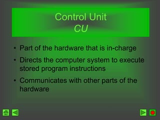 Control Unit
CU
• Part of the hardware that is in-charge
• Directs the computer system to execute
stored program instructions
• Communicates with other parts of the
hardware
 