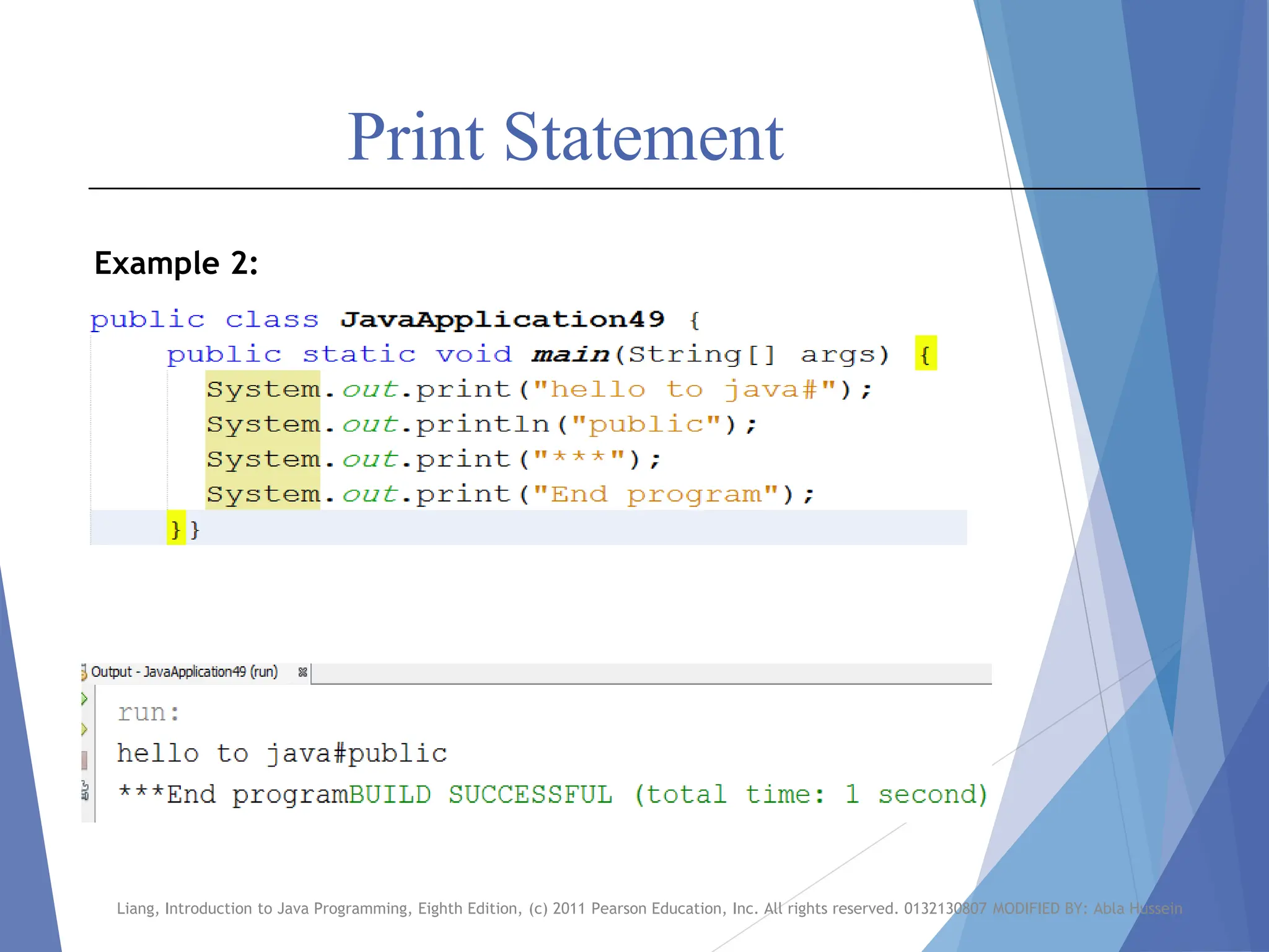 Print Statement
Liang, Introduction to Java Programming, Eighth Edition, (c) 2011 Pearson Education, Inc. All rights reserved. 0132130807 MODIFIED BY: Abla Hussein
Example 2:
 