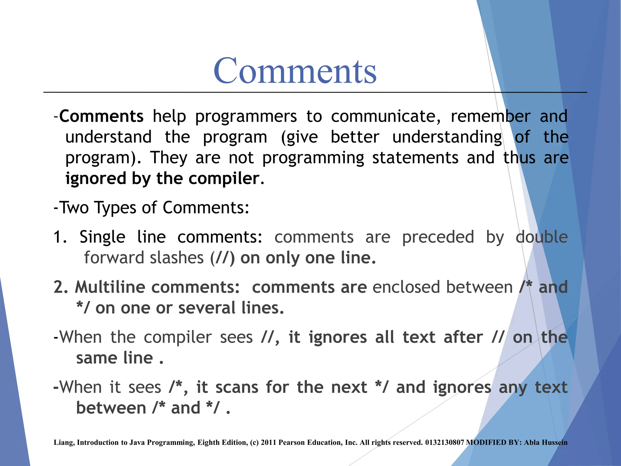 Comments
-Comments help programmers to communicate, remember and
understand the program (give better understanding of the
program). They are not programming statements and thus are
ignored by the compiler.
-Two Types of Comments:
1. Single line comments: comments are preceded by double
forward slashes (//) on only one line.
2. Multiline comments: comments are enclosed between /* and
*/ on one or several lines.
-When the compiler sees //, it ignores all text after // on the
same line .
-When it sees /*, it scans for the next */ and ignores any text
between /* and */ .
Liang, Introduction to Java Programming, Eighth Edition, (c) 2011 Pearson Education, Inc. All rights reserved. 0132130807 MODIFIED BY: Abla Hussein
 