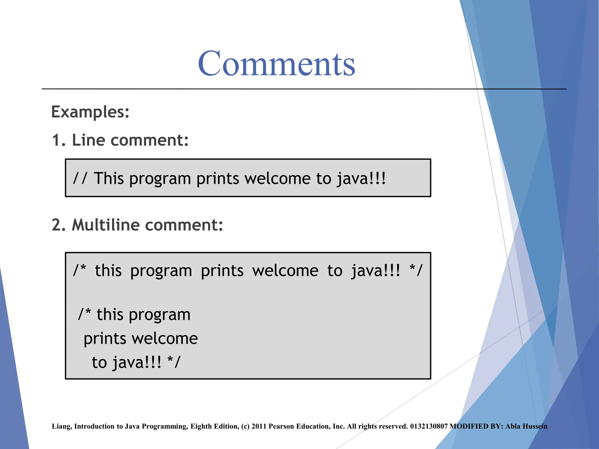Comments
Examples:
1. Line comment:
2. Multiline comment:
Liang, Introduction to Java Programming, Eighth Edition, (c) 2011 Pearson Education, Inc. All rights reserved. 0132130807 MODIFIED BY: Abla Hussein
/* this program prints welcome to java!!! */
/* this program
prints welcome
to java!!! */
// This program prints welcome to java!!!
 