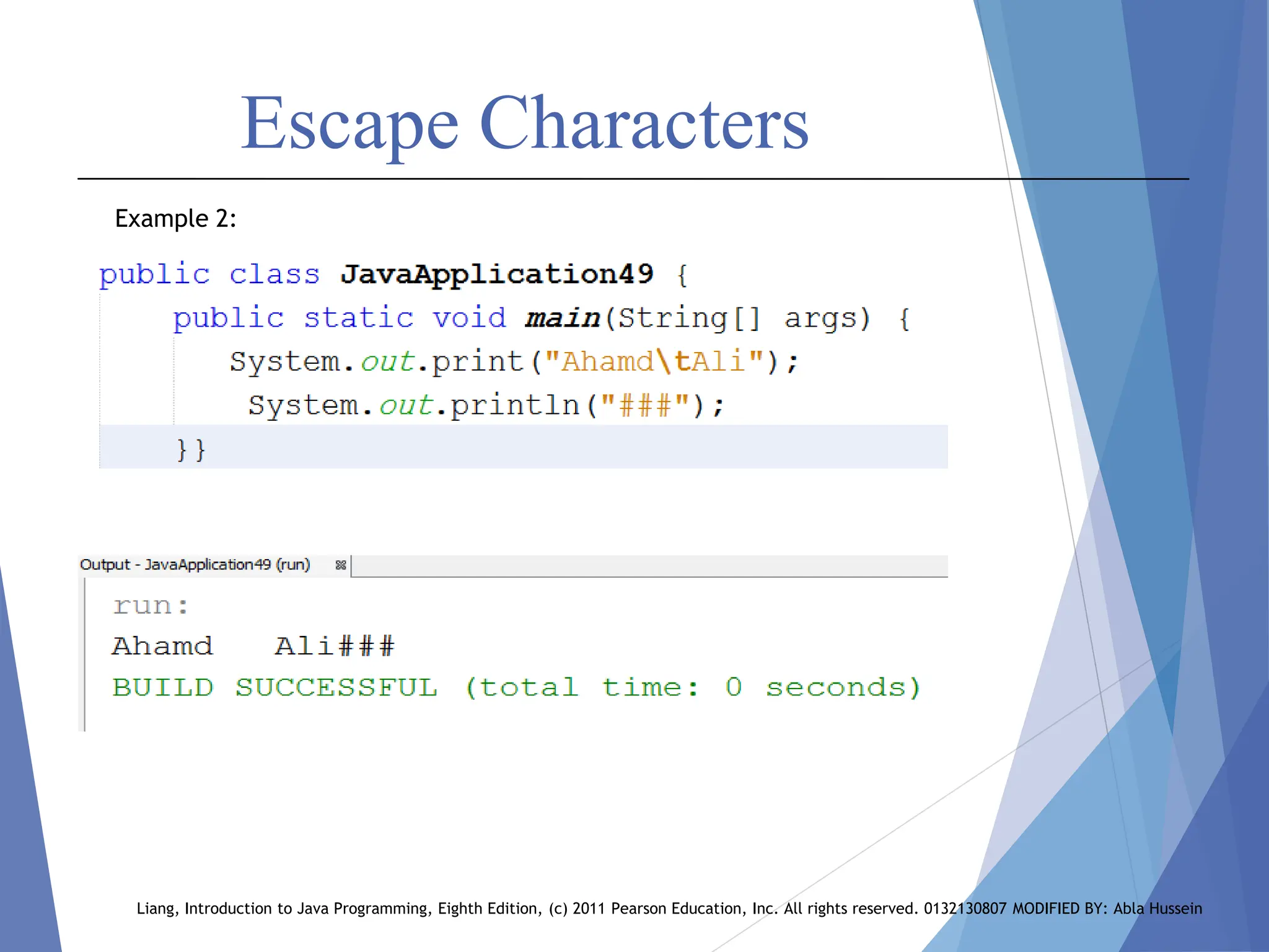 Escape Characters
Liang, Introduction to Java Programming, Eighth Edition, (c) 2011 Pearson Education, Inc. All rights reserved. 0132130807 MODIFIED BY: Abla Hussein
Example 2:
 