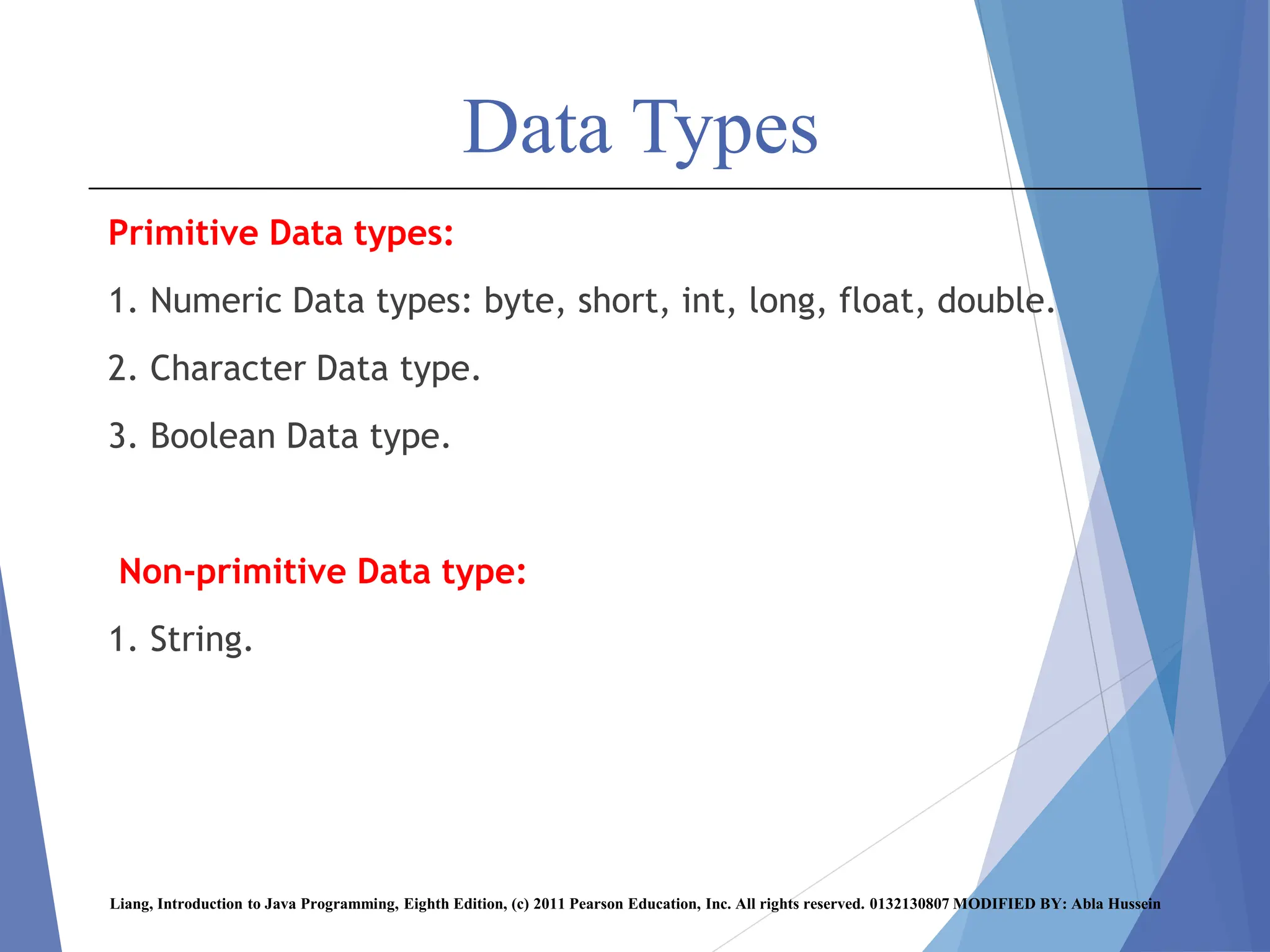 Data Types
Primitive Data types:
1. Numeric Data types: byte, short, int, long, float, double.
2. Character Data type.
3. Boolean Data type.
Non-primitive Data type:
1. String.
Liang, Introduction to Java Programming, Eighth Edition, (c) 2011 Pearson Education, Inc. All rights reserved. 0132130807 MODIFIED BY: Abla Hussein
 