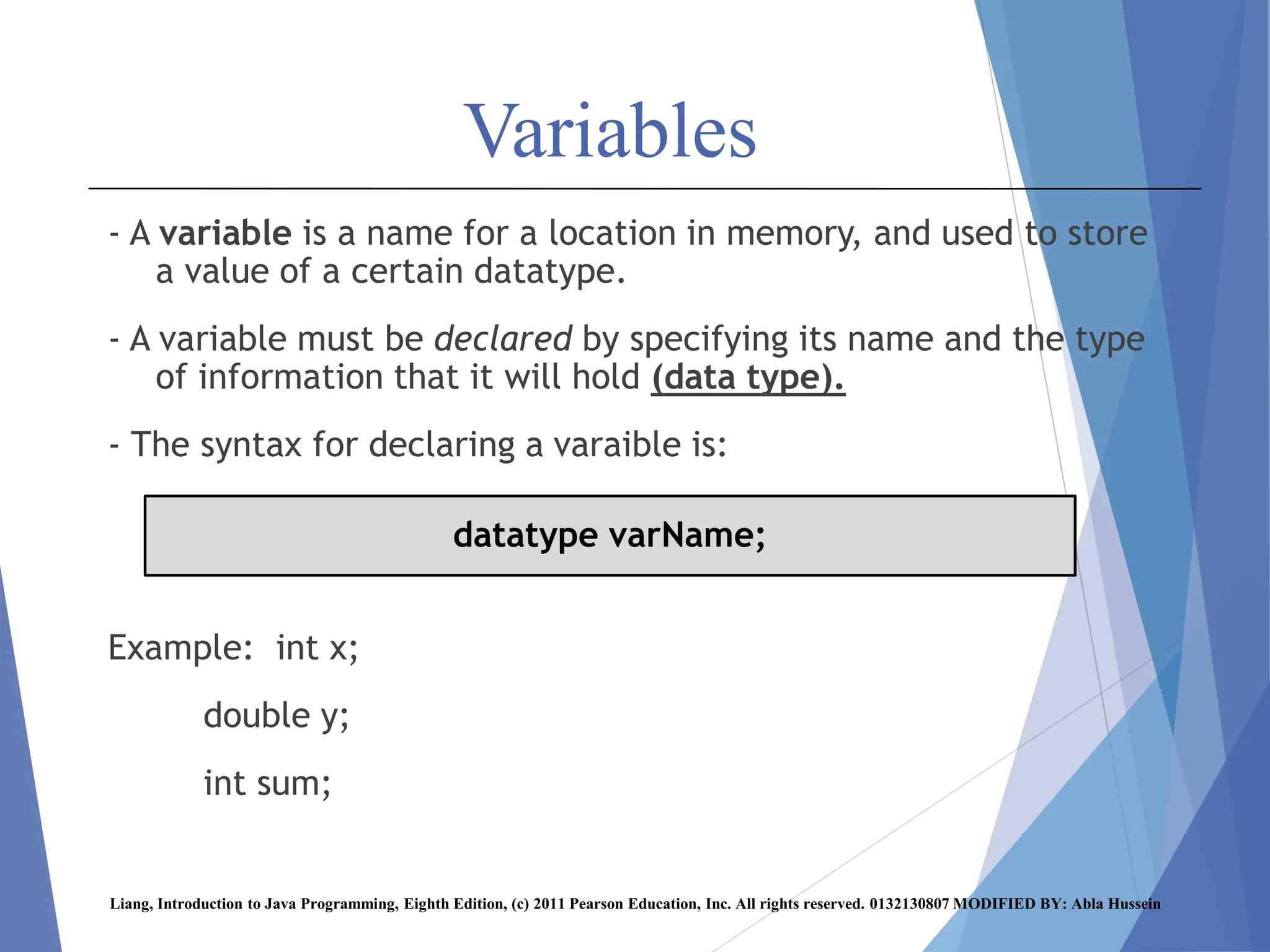 Variables
- A variable is a name for a location in memory, and used to store
a value of a certain datatype.
- A variable must be declared by specifying its name and the type
of information that it will hold (data type).
- The syntax for declaring a varaible is:
Example: int x;
double y;
int sum;
Liang, Introduction to Java Programming, Eighth Edition, (c) 2011 Pearson Education, Inc. All rights reserved. 0132130807 MODIFIED BY: Abla Hussein
datatype varName;
 