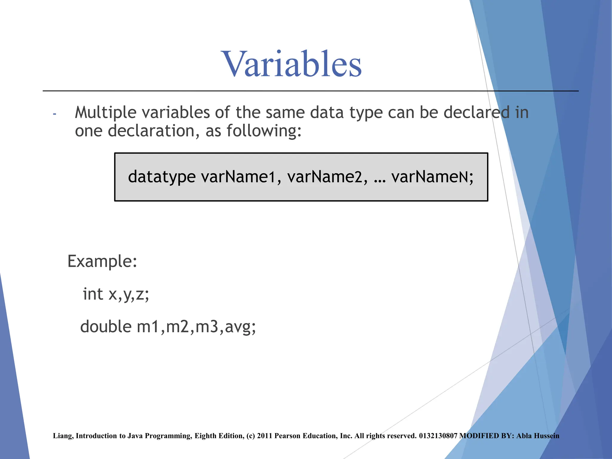 Variables
- Multiple variables of the same data type can be declared in
one declaration, as following:
Example:
int x,y,z;
double m1,m2,m3,avg;
Liang, Introduction to Java Programming, Eighth Edition, (c) 2011 Pearson Education, Inc. All rights reserved. 0132130807 MODIFIED BY: Abla Hussein
datatype varName1, varName2, … varNameN;
 