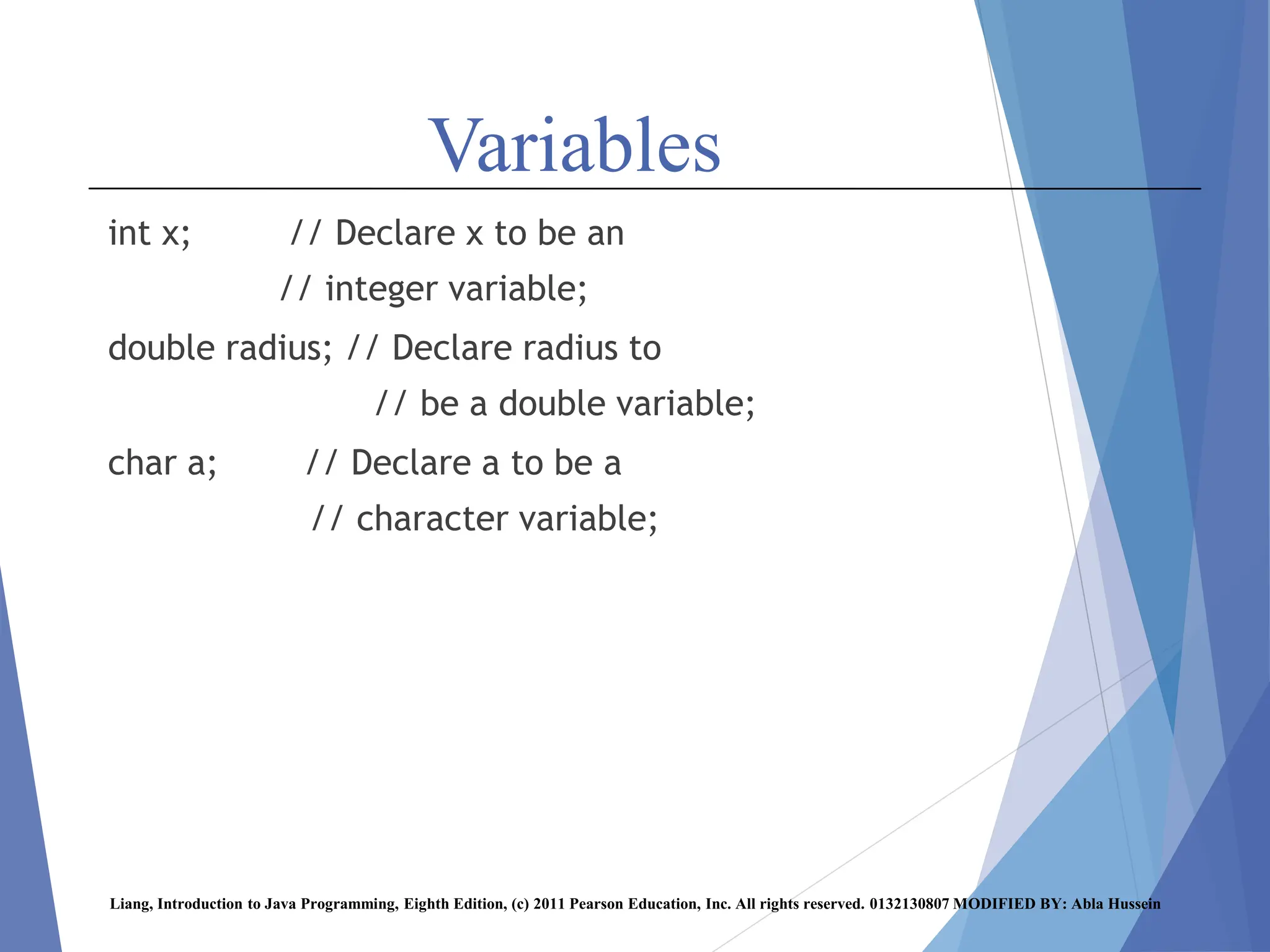Variables
int x; // Declare x to be an
// integer variable;
double radius; // Declare radius to
// be a double variable;
char a; // Declare a to be a
// character variable;
Liang, Introduction to Java Programming, Eighth Edition, (c) 2011 Pearson Education, Inc. All rights reserved. 0132130807 MODIFIED BY: Abla Hussein
 